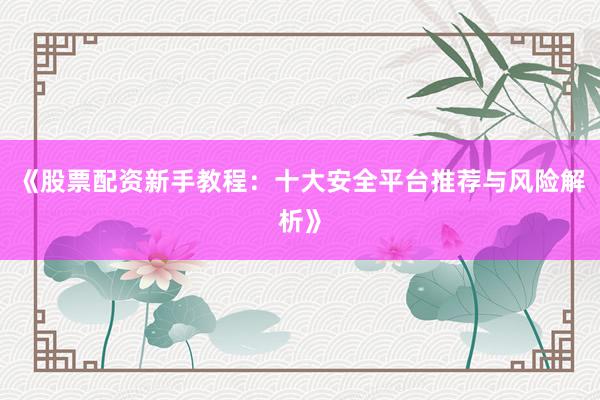《股票配资新手教程：十大安全平台推荐与风险解析》