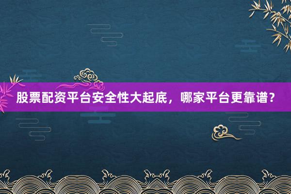 股票配资平台安全性大起底，哪家平台更靠谱？