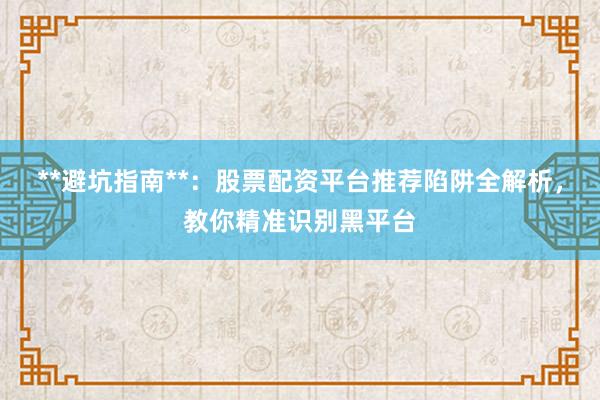 **避坑指南**：股票配资平台推荐陷阱全解析，教你精准识别黑平台