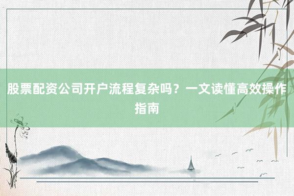 股票配资公司开户流程复杂吗？一文读懂高效操作指南