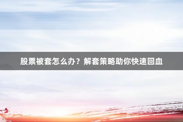 股票被套怎么办？解套策略助你快速回血